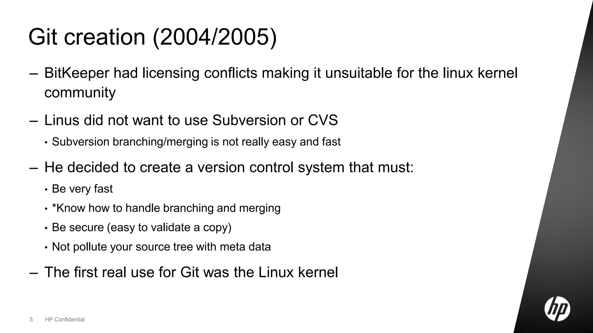 5 HP Confidential
Git creation (2004/2005)
– BitKeeper had licensing conflicts making it unsuitable for the linux kernel
community
– Linus did not want to use Subversion or CVS
• Subversion branching/merging is not really easy and fast
– He decided to create a version control system that must:
• Be very fast
• *Know how to handle branching and merging
• Be secure (easy to validate a copy)
• Not pollute your source tree with meta data
– The first real use for Git was the Linux kernel
 