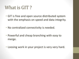 What is GIT ?
• GIT is free and open source distributed system
with the emphasis on speed and data integrity.
• No centralized connectivity is needed.
• Powerful and cheap branching with easy to
merge.
• Loosing work in your project is very very hard.
 