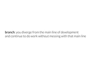 branch: you diverge from the main line of development
and continue to do work without messing with that main line
 