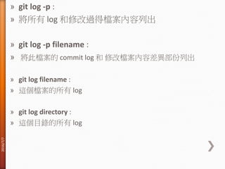 » git log -p :
» 將所有 log 和修改過得檔案內容列出
» git log -p filename :
» 將此檔案的 commit log 和 修改檔案內容差異部份列出
» git log filename :
» 這個檔案的所有 log
» git log directory :
» 這個目錄的所有 log
2016/7/7
 
