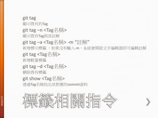 git tag
顯示既有的Tag
git tag –n <Tag名稱>
顯示既有Tag與其註解
git tag –a <Tag名稱> -m “註解”
新增標示標籤 ，如果沒有輸入-m，系統會開啟文字編輯器即可編輯註解
git tag <Tag名稱>
新增輕量標籤
git tag –d <Tag名稱>
刪除既有標籤
git show <Tag名稱>
透過Tag名稱找出其對應的commit資料
2016/7/7
 