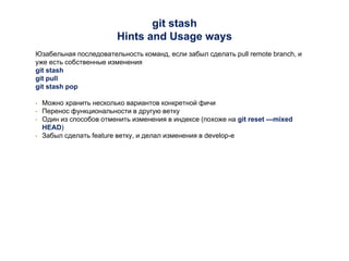 git stash
Hints and Usage ways
Юзабельная последовательность команд, если забыл сделать pull remote branch, и
уже есть собственные изменения
git stash
git pull
git stash pop
• Можно хранить несколько вариантов конкретной фичи
• Перенос функциональности в другую ветку
• Один из способов отменить изменения в индексе (похоже на git reset —mixed
HEAD)
• Забыл сделать feature ветку, и делал изменения в develop-е
 