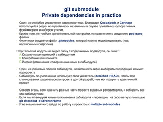 git submodule
Private dependencies in practice
• Один из способов управления зависимостями. Благодаря Cocoapods и Carthage
используется редко, но практически незаменим в случае приватных корпоративных
фреймворков и наборов утилит.
• Кроме того, не требует дополнительной настройки, по сравнению с созданием pod spec
файла
• Физически создается файл .gitmodules, который можно модифицировать (под
версионным контролем)
Родительский модуль не видит папку с содержимым подмодуля, он знает :
A.Ссылку на репозиторий с сабмодулем
B.Конкретный хэш коммита
C.Индекс (изменения, совершенные нами в сабмодуле)
• Один из ключевых плюсов сабмодуля - возможность гибко выбирать подходящий коммит
подпроекта
• Сабмодуль по-умолчанию использует свой указатель (detached HEAD) - чтобы при
клонировании родительского проекта другой разработчик мог получить идентичный
проект
• Совсем огонь, если хранить разные части проекта в разных репозиториях, и собирать все
это сабмодулями
• Если мы планируем какие-то изменения сабмодуля - переходим на свою ветку с помощью
git checkout -b $branchName
• Я не нашел внятного гайда по работу с проектом с multiple submodules
 