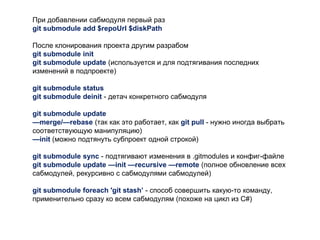 При добавлении сабмодуля первый раз
git submodule add $repoUrl $diskPath
После клонирования проекта другим разрабом
git submodule init
git submodule update (используется и для подтягивания последних
изменений в подпроекте)
git submodule status
git submodule deinit - детач конкретного сабмодуля
git submodule update
—merge/—rebase (так как это работает, как git pull - нужно иногда выбрать
соответствующую манипуляцию)
—init (можно подтянуть субпроект одной строкой)
git submodule sync - подтягивают изменения в .gitmodules и конфиг-файле
git submodule update —init —recursive —remote (полное обновление всех
сабмодулей, рекурсивно с сабмодулями сабмодулей)
git submodule foreach 'git stash’ - способ совершить какую-то команду,
применительно сразу ко всем сабмодулям (похоже на цикл из C#)
 