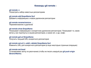 Команды git remote :
git remote -v
Посмотреть набор известных репозиториев
git remote add $repoName $url
Добавить информацию о новом удаленном репозитории
git remote rename/remove …
Переименование и удаление
git remote show $repoName
Показывает информацию о конкретном удаленном репозитории. Показывает то, какие
ветки у нас подтянуты в нашем репозитории, а какие нет, и др. инфо
git remote get-url $repoName
Получить текущий URL конкретного репозитория
git remote set-url (—add/—delete) $repoName $url
Изменить URL для конкретного репозитория (и еще некоторые странные операции)
git remote set-head
Устанавливает ветку по-умолчанию (чтобы не писать каждый раз git push origin
$branchName)
 