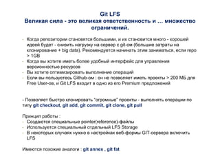 Git LFS
Великая сила - это великая ответственность и … множество
ограничений.
• Когда репозитории становятся большими, и их становится много - хорошей
идеей будет - снизить нагрузку на сервер с git-ом (большие затраты на
клонирование + big data). Рекомендуется начинать этим заниматься, если repo
> 1GB
• Когда вы хотите иметь более удобный интерфейс для управления
версионностью ресурсов
• Вы хотите оптимизировать выполнение операций
• Если вы пользуетесь Github-ом : он не позволяет иметь проекты > 200 МБ для
Free User-ов, и Git LFS входит в одно из его Premium предложений
- Позволяет быстро клонировать “огромные” проекты - выполнять операции по
типу git checkout, git add, git commit, git clone, git pull
Принцип работы :
• Создаются специальные pointer(reference)-файлы
• Используется специальный отдельный LFS Storage
• В некоторых случаях нужно в настройках веб-формы GIT-сервера включить
LFS
Имеются похожие аналоги : git annex , git fat
 