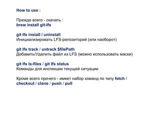How to use :
Прежде всего - скачать :
brew install git-lfs
git lfs install / uninstall
Инициализировать LFS-репозиторий (или наоборот)
git lfs track / untrack $filePath
Добавить/Удалить файл из LFS (можно использовать маски)
git lfs ls-files / git lfs status
Команды для инспекции текущей ситуации
Кроме всего прочего - имеет набор команд по типу fetch /
checkout / clone / push / pull
 