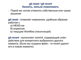 git reset / git revert
Казнить, нельзя помиловать
- Порой мы хотим отменить собственные или чужие
решения
git reset - отменяет изменения, удобным образом
работая с
а) HEAD-ом
б) индексом
в) текущим Workflow (песочницей)
git revert - выполняет commit, содержащий undo-
действия для конкретного выбранного другого
коммита. (Если мы создали файл - то revert удалит
его в новом коммите)
 