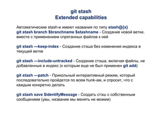 git stash
Extended capabilities
Автоматические stash-и имеют названия по типу stash@{x}
git stash branch $branchname $stashname - Создание новой ветки,
вместе с применением спрятанных файлов к ней
git stash —keep-index - Создание стэша без изменения индекса в
текущей ветке
git stash —include-untracked - Создание стэша, включая файлы, не
добавленные в индекс (к которым еще не был применен git add)
git stash —patch - Прикольный интерактивный режим, который
последовательно пройдется по всем hunk-ам, и спросит, что с
каждым конкретно делать
git stash save $identifyMessage - Создать стэш с собственным
сообщением (увы, название мы менять не можем)
 