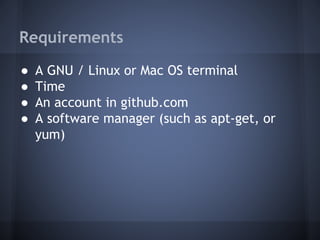Requirements
● A GNU / Linux or Mac OS terminal
● Time
● An account in github.com
● A software manager (such as apt-get, or
yum)