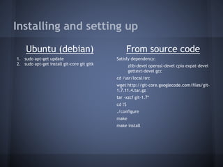 Installing and setting up
Ubuntu (debian)
1. sudo apt-get update
2. sudo apt-get install git-core git gitk
From source code
Satisfy dependency:
zlib-devel openssl-devel cpio expat-devel
gettext-devel gcc
cd /usr/local/src
wget http://git-core.googlecode.com/files/git-
1.7.11.4.tar.gz
tar -xzcf git-1.7*
cd !$
./configure
make
make install