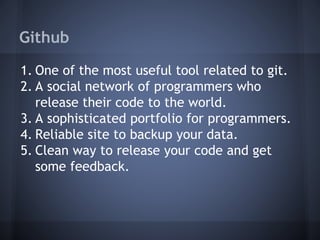 Github
1. One of the most useful tool related to git.
2. A social network of programmers who
release their code to the world.
3. A sophisticated portfolio for programmers.
4. Reliable site to backup your data.
5. Clean way to release your code and get
some feedback.