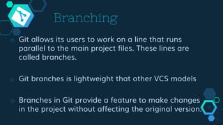 Branching
◇ Git allows its users to work on a line that runs
parallel to the main project files. These lines are
called branches.
◇ Git branches is lightweight that other VCS models
◇ Branches in Git provide a feature to make changes
in the project without affecting the original version. 10
 