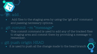 ◇ git add .
￭ Add files to the staging area by using the "git add" command
and passing necessary options.
◇ git commit –m “message”
￭ This commit command is used to add any of the tracked files
to staging area and commit them by providing a message to
remember.
◇ git push origin HEAD
￭ it is used to push all the change made to the head branch 17
 
