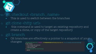 ◇ git checkout <branch_name>
￭ This is used to switch between the branches
◇ git clone <http url>
￭ this command is used to target an existing repository and
create a clone, or copy of the target repository
◇ git branch
￭ Git branches are effectively a pointer to a snapshot of your
changes
18
 