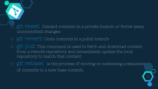 ◇ git reset: Discard commits in a private branch or throw away
uncommitted changes
◇ git revert: Undo commits in a public branch
◇ git pull: This command is used to fetch and download content
from a remote repository and immediately update the local
repository to match that content
◇ git rebase: is the process of moving or combining a sequence
of commits to a new base commit.
19
 