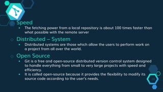 ◇ Speed
￭ The fetching power from a local repository is about 100 times faster than
what possible with the remote server
◇ Distributed – System
￭ Distributed systems are those which allow the users to perform work on
a project from all over the world.
◇ Open Source
￭ Git is a free and open-source distributed version control system designed
to handle everything from small to very large projects with speed and
efficiency.
￭ It is called open-source because it provides the flexibility to modify its
source code according to the user’s needs. 28
 