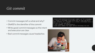 Git commit
• Commit messages tell us what and why?
• 5fe4f2f is the identifier of the commit
• Write good commit messages so the intent
and execution are clear
• Bad commit messages cause headaches
 