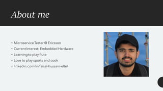 About me
• MicroserviceTester @ Ericsson
• Current Interest: Embedded Hardware
• Learningto play flute
• Love to play sports and cook
• linkedin.com/in/faisal-hussain-elte/
 