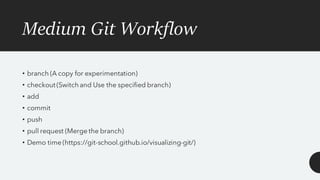 Medium Git Workflow
• branch (A copy for experimentation)
• checkout (Switch and Use the specified branch)
• add
• commit
• push
• pull request (Merge the branch)
• Demo time (https://git-school.github.io/visualizing-git/)
 