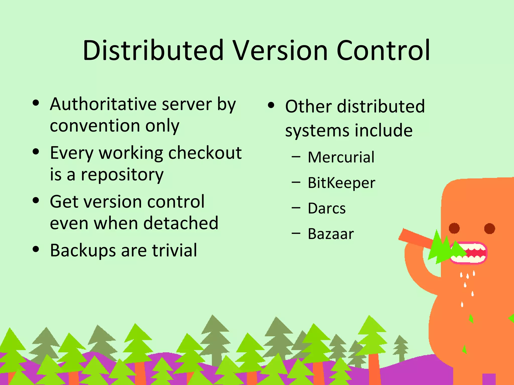 Distributed Version Control
• Authoritative server by
convention only
• Every working checkout
is a repository
• Get version control
even when detached
• Backups are trivial
• Other distributed
systems include
– Mercurial
– BitKeeper
– Darcs
– Bazaar
 