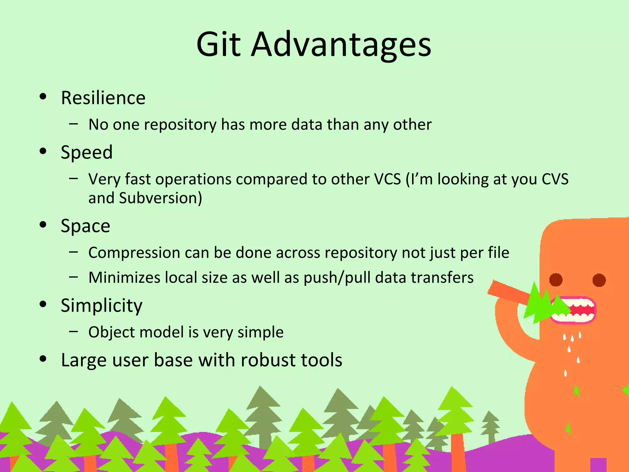 Git Advantages
• Resilience
– No one repository has more data than any other
• Speed
– Very fast operations compared to other VCS (I’m looking at you CVS
and Subversion)
• Space
– Compression can be done across repository not just per file
– Minimizes local size as well as push/pull data transfers
• Simplicity
– Object model is very simple
• Large user base with robust tools
 