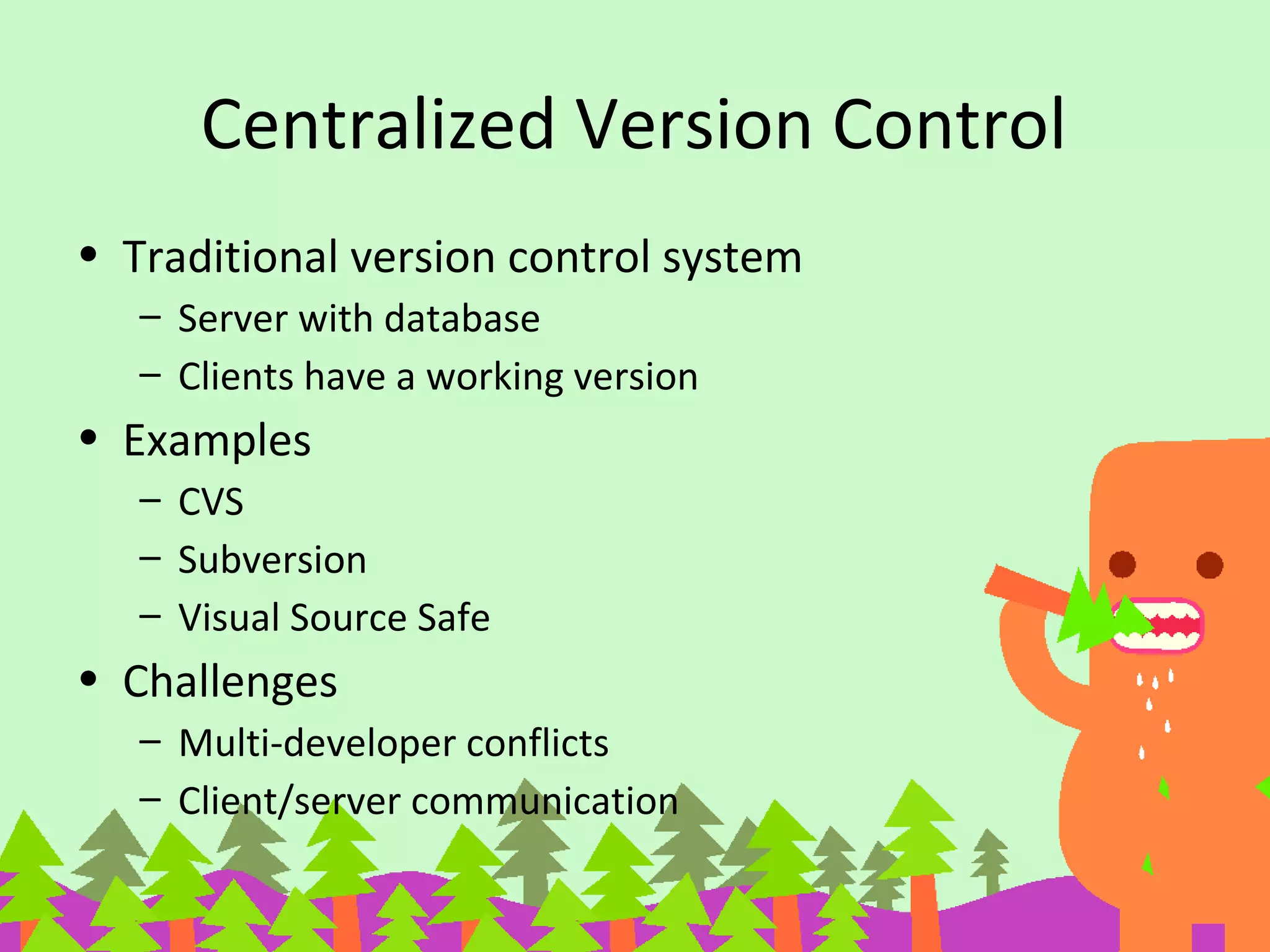Centralized Version Control
• Traditional version control system
– Server with database
– Clients have a working version
• Examples
– CVS
– Subversion
– Visual Source Safe
• Challenges
– Multi-developer conflicts
– Client/server communication
 