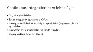 Continuous Integration nem lehetséges
• Ott, ahol tilos hibázni
• Sokan dolgoznak egyszerre a kódon
• Ha nagy a tudásbeli különbség a tagok között (vagy nem bíznak
egymásban)
• Ha extrém sok a multitasking (állandó tűzoltás)
• Legacy kódban (tesztek hiánya)
 