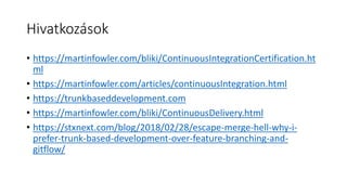 Hivatkozások
• https://martinfowler.com/bliki/ContinuousIntegrationCertification.ht
ml
• https://martinfowler.com/articles/continuousIntegration.html
• https://trunkbaseddevelopment.com
• https://martinfowler.com/bliki/ContinuousDelivery.html
• https://stxnext.com/blog/2018/02/28/escape-merge-hell-why-i-
prefer-trunk-based-development-over-feature-branching-and-
gitflow/
 