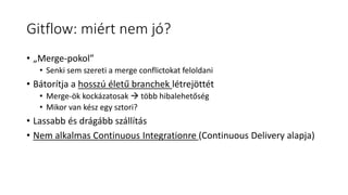 Gitflow: miért nem jó?
• „Merge-pokol”
• Senki sem szereti a merge conflictokat feloldani
• Bátorítja a hosszú életű branchek létrejöttét
• Merge-ök kockázatosak  több hibalehetőség
• Mikor van kész egy sztori?
• Lassabb és drágább szállítás
• Nem alkalmas Continuous Integrationre (Continuous Delivery alapja)
 