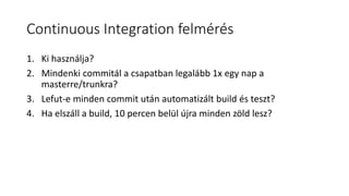 Continuous Integration felmérés
1. Ki használja?
2. Mindenki commitál a csapatban legalább 1x egy nap a
masterre/trunkra?
3. Lefut-e minden commit után automatizált build és teszt?
4. Ha elszáll a build, 10 percen belül újra minden zöld lesz?
 