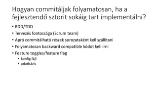 Hogyan commitáljak folyamatosan, ha a
fejlesztendő sztorit sokáig tart implementálni?
• BDD/TDD
• Tervezés fontossága (Scrum team)
• Apró commitálható részek sorozataként kell szállítani
• Folyamatosan backward compatible kódot kell írni
• Feature toggles/feature flag
• konfig fájl
• adatbázis
 