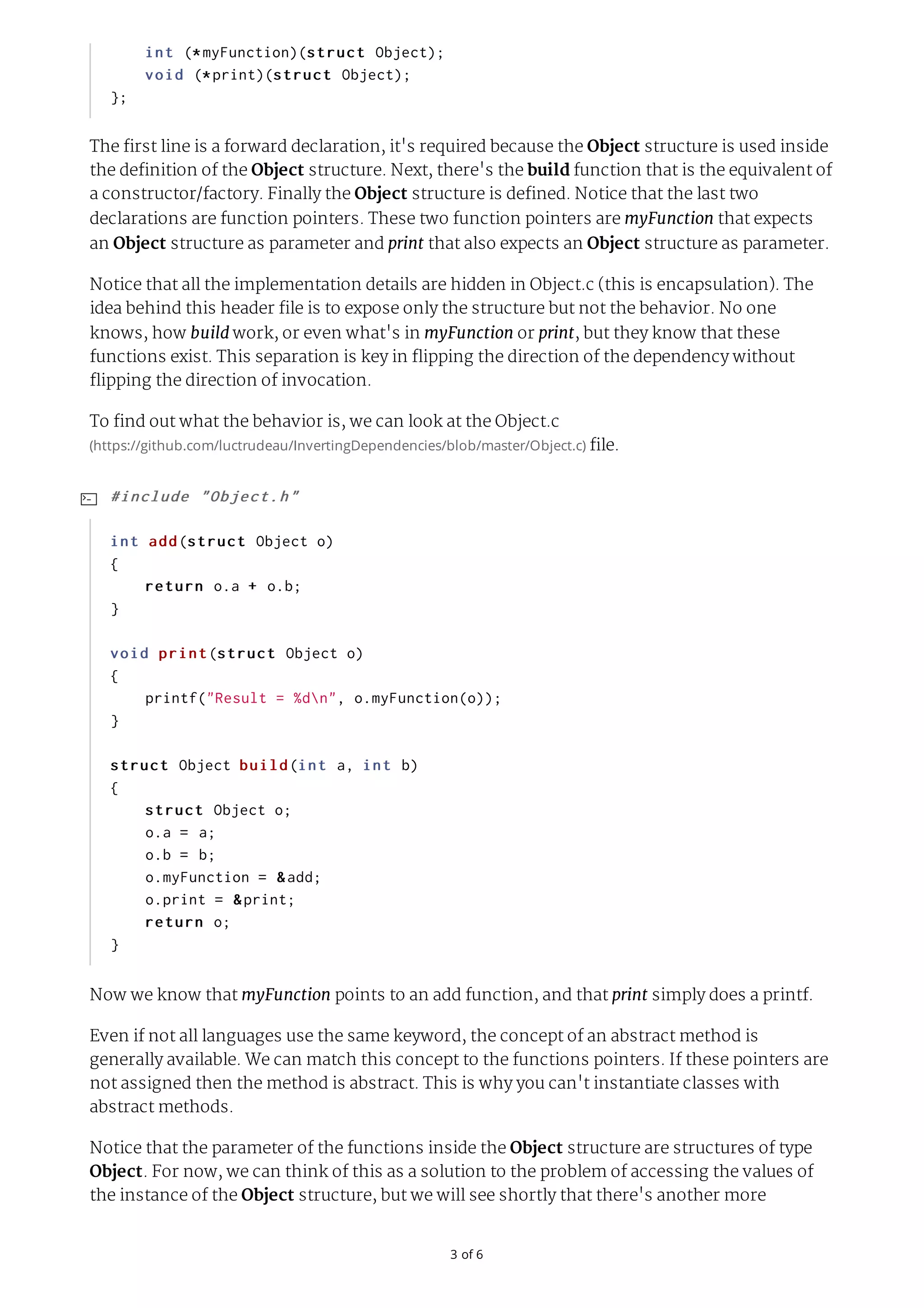 3	of	6 The first line is a forward declaration, it's required because the Object structure is used inside the definition of the Object structure. Next, there's the build function that is the equivalent of a constructor/factory. Finally the Object structure is defined. Notice that the last two declarations are function pointers. These two function pointers are myFunction that expects an Object structure as parameter and print that also expects an Object structure as parameter. Notice that all the implementation details are hidden in Object.c (this is encapsulation). The idea behind this header file is to expose only the structure but not the behavior. No one knows, how build work, or even what's in myFunction or print, but they know that these functions exist. This separation is key in flipping the direction of the dependency without flipping the direction of invocation. To find out what the behavior is, we can look at the Object.c (https://github.com/luctrudeau/InvertingDependencies/blob/master/Object.c)	file. Now we know that myFunction points to an add function, and that print simply does a printf. Even if not all languages use the same keyword, the concept of an abstract method is generally available. We can match this concept to the functions pointers. If these pointers are not assigned then the method is abstract. This is why you can't instantiate classes with abstract methods. Notice that the parameter of the functions inside the Object structure are structures of type Object. For now, we can think of this as a solution to the problem of accessing the values of the instance of the Object structure, but we will see shortly that there's another more	int	(*myFunction)(struct	Object);	void	(*print)(struct	Object); }; #include	"Object.h" int	add(struct	Object	o) {	return	o.a	+	o.b; } void	print(struct	Object	o) {	printf("Result	=	%dn",	o.myFunction(o)); } struct	Object	build(int	a,	int	b) {	struct	Object	o;	o.a	=	a;	o.b	=	b;	o.myFunction	=	&add;	o.print	=	&print;	return	o; }  