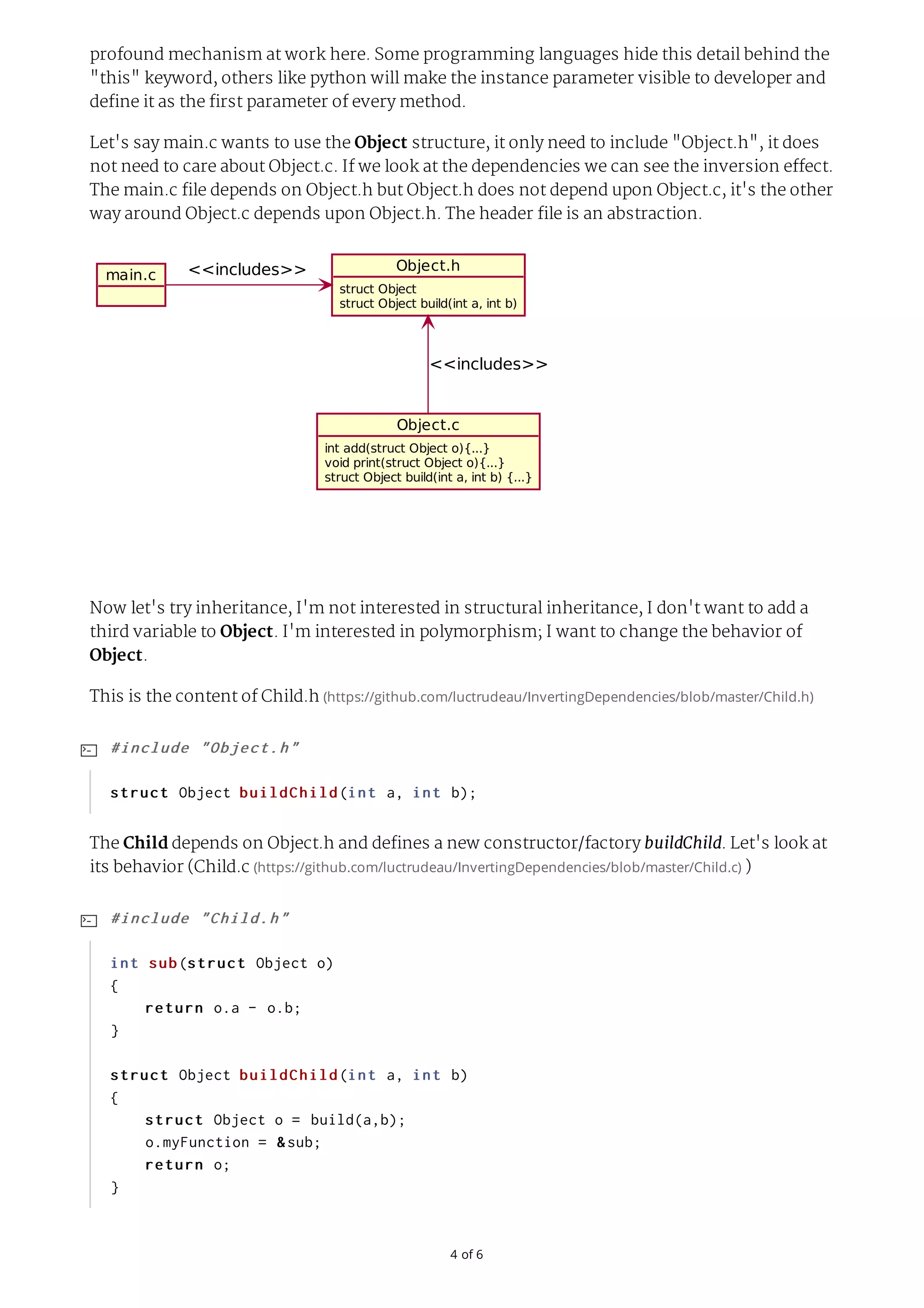 4	of	6 profound mechanism at work here. Some programming languages hide this detail behind the "this" keyword, others like python will make the instance parameter visible to developer and define it as the first parameter of every method. Let's say main.c wants to use the Object structure, it only need to include "Object.h", it does not need to care about Object.c. If we look at the dependencies we can see the inversion effect. The main.c file depends on Object.h but Object.h does not depend upon Object.c, it's the other way around Object.c depends upon Object.h. The header file is an abstraction. main.c Object.h struct	Object struct	Object	build(int	a,	int	b) Object.c int	add(struct	Object	o){...} void	print(struct	Object	o){...} struct	Object	build(int	a,	int	b)	{...} <<includes>> <<includes>> Now let's try inheritance, I'm not interested in structural inheritance, I don't want to add a third variable to Object. I'm interested in polymorphism; I want to change the behavior of Object. This is the content of Child.h	(https://github.com/luctrudeau/InvertingDependencies/blob/master/Child.h) The Child depends on Object.h and defines a new constructor/factory buildChild. Let's look at its behavior (Child.c	(https://github.com/luctrudeau/InvertingDependencies/blob/master/Child.c)	) #include	"Object.h" struct	Object	buildChild(int	a,	int	b);  #include	"Child.h" int	sub(struct	Object	o) {	return	o.a	-	o.b; } struct	Object	buildChild(int	a,	int	b) {	struct	Object	o	=	build(a,b);	o.myFunction	=	&sub;	return	o; }  