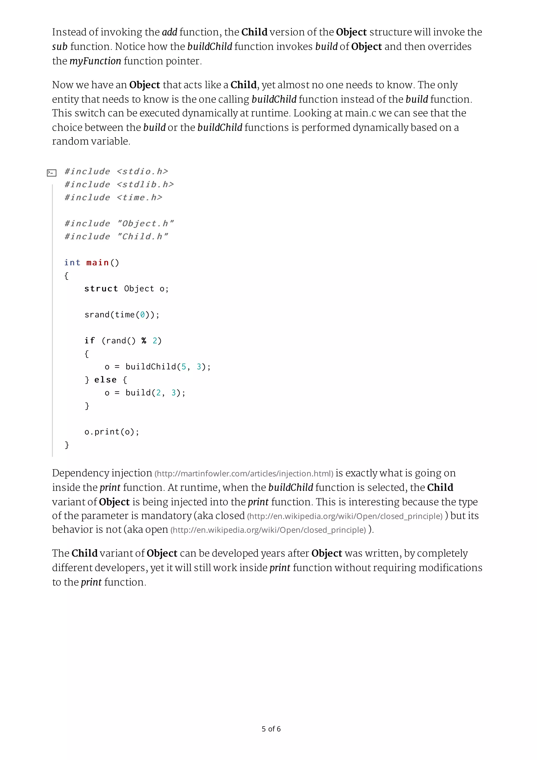 5	of	6 Instead of invoking the add function, the Child version of the Object structure will invoke the sub function. Notice how the buildChild function invokes build of Object and then overrides the myFunction function pointer. Now we have an Object that acts like a Child, yet almost no one needs to know. The only entity that needs to know is the one calling buildChild function instead of the build function. This switch can be executed dynamically at runtime. Looking at main.c we can see that the choice between the build or the buildChild functions is performed dynamically based on a random variable. Dependency injection	(http://martinfowler.com/articles/injection.html)	is exactly what is going on inside the print function. At runtime, when the buildChild function is selected, the Child variant of Object is being injected into the print function. This is interesting because the type of the parameter is mandatory (aka closed	(http://en.wikipedia.org/wiki/Open/closed_principle)	) but its behavior is not (aka open	(http://en.wikipedia.org/wiki/Open/closed_principle)	). The Child variant of Object can be developed years after Object was written, by completely different developers, yet it will still work inside print function without requiring modifications to the print function. #include	<stdio.h> #include	<stdlib.h> #include	<time.h> #include	"Object.h" #include	"Child.h" int	main() {	struct	Object	o;	srand(time(0));	if	(rand()	%	2)	{	o	=	buildChild(5,	3);	}	else	{	o	=	build(2,	3);	}	o.print(o); }  