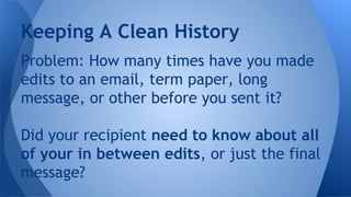Problem: How many times have you made
edits to an email, term paper, long
message, or other before you sent it?
Did your recipient need to know about all
of your in between edits, or just the final
message?
Keeping A Clean History
 