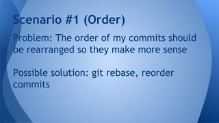 Problem: The order of my commits should
be rearranged so they make more sense
Possible solution: git rebase, reorder
commits
Scenario #1 (Order)
 