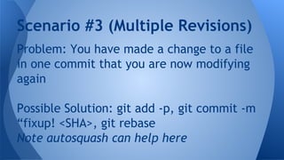 Problem: You have made a change to a file
in one commit that you are now modifying
again
Possible Solution: git add -p, git commit -m
“fixup! <SHA>, git rebase
Note autosquash can help here
Scenario #3 (Multiple Revisions)
 