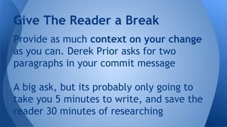 Provide as much context on your change
as you can. Derek Prior asks for two
paragraphs in your commit message
A big ask, but its probably only going to
take you 5 minutes to write, and save the
reader 30 minutes of researching
Give The Reader a Break
 