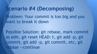 Problem: Your commit is too big and you
want to break it down
Possible Solution: git rebase, mark commit
as edit, git reset HEAD~1, git add -p, git
commit, git add -p, git commit, etc, git
rebase --continue
Scenario #4 (Decomposing)
 