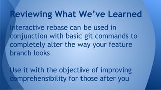 Interactive rebase can be used in
conjunction with basic git commands to
completely alter the way your feature
branch looks
Use it with the objective of improving
comprehensibility for those after you
Reviewing What We’ve Learned
 