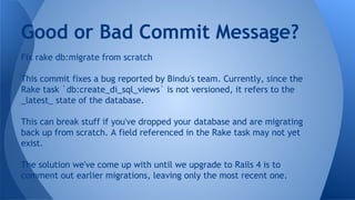 Good or Bad Commit Message?
Fix rake db:migrate from scratch
This commit fixes a bug reported by Bindu's team. Currently, since the
Rake task `db:create_di_sql_views` is not versioned, it refers to the
_latest_ state of the database.
This can break stuff if you've dropped your database and are migrating
back up from scratch. A field referenced in the Rake task may not yet
exist.
The solution we've come up with until we upgrade to Rails 4 is to
comment out earlier migrations, leaving only the most recent one.
 