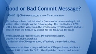 [#92611712] CP06 executed_at is now Time.zone.now
We had a purchase that initiated a few minutes before midnight, yet
settled after midnight on the following day. This resulted in a CP06
with a transaction value from the previous day (creation date) and was
omitted from the finance_r2 export for the following day range
When a purchase record settles, DiFinanceTransaction.
create_from_flubit_purchase
is called for the CP06 generation, effectively the settled at date.
The executed at time is only modified for CP06 purchases, and is not
used on SH01 records. For SH01, the dispatched date is used instead
Good or Bad Commit Message?
 