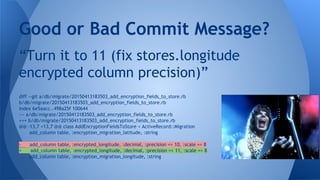 “Turn it to 11 (fix stores.longitude
encrypted column precision)”
Good or Bad Commit Message?
diff --git a/db/migrate/20150413183503_add_encryption_fields_to_store.rb
b/db/migrate/20150413183503_add_encryption_fields_to_store.rb
index 6e5aacc..498a25f 100644
--- a/db/migrate/20150413183503_add_encryption_fields_to_store.rb
+++ b/db/migrate/20150413183503_add_encryption_fields_to_store.rb
@@ -13,7 +13,7 @@ class AddEncryptionFieldsToStore < ActiveRecord::Migration
add_column table, :encryption_migration_latitude, :string
- add_column table, :encrypted_longitude, :decimal, :precision => 10, :scale => 8
+ add_column table, :encrypted_longitude, :decimal, :precision => 11, :scale => 8
add_column table, :encryption_migration_longitude, :string
 