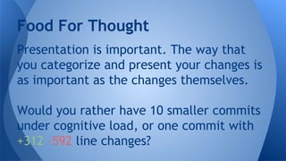 Presentation is important. The way that
you categorize and present your changes is
as important as the changes themselves.
Would you rather have 10 smaller commits
under cognitive load, or one commit with
+312 -592 line changes?
Food For Thought
 