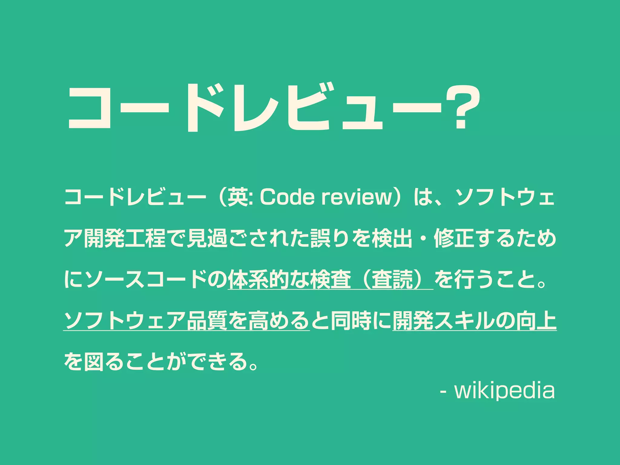 コードレビュー?
コードレビュー（英: Code review）は、ソフトウェ
ア開発工程で見過ごされた誤りを検出・修正するため
にソースコードの体系的な検査（査読）を行うこと。
ソフトウェア品質を高めると同時に開発スキルの向上
を図ることができる。
- wikipedia
 