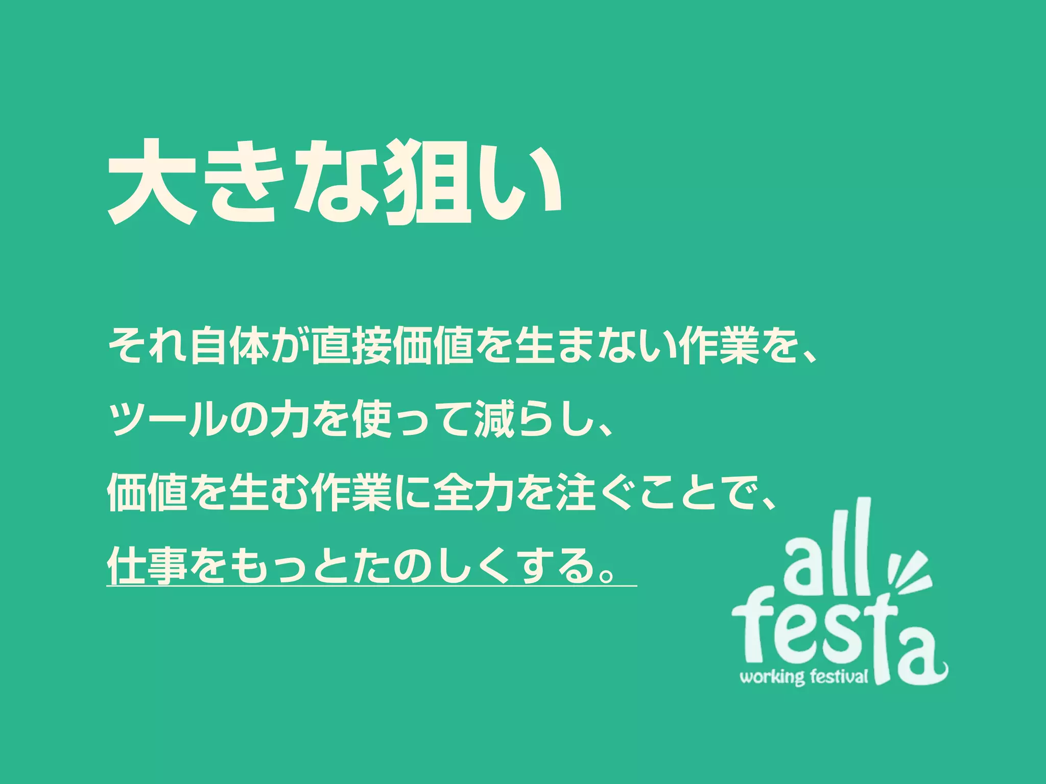 大きな狙い
それ自体が直接価値を生まない作業を、
ツールの力を使って減らし、
価値を生む作業に全力を注ぐことで、
仕事をもっとたのしくする。
 