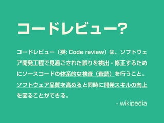 コードレビュー?
コードレビュー（英: Code review）は、ソフトウェ
ア開発工程で見過ごされた誤りを検出・修正するため
にソースコードの体系的な検査（査読）を行うこと。
ソフトウェア品質を高めると同時に開発スキルの向上
を図ることができる。
- wikipedia
 