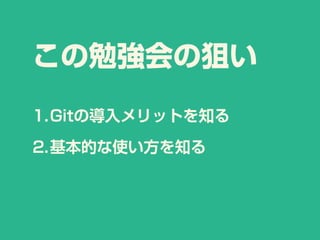 この勉強会の狙い
1.Gitの導入メリットを知る
2.基本的な使い方を知る
 