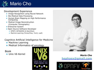 Mario Cho
Development Experience
◆ Image Recognition using Neural Network
◆ Bio-Medical Data Processing
◆ Human Brain Mapping on High Performance
Computing
◆ Medical Image Reconstruction
(Computer Tomography)
◆ Enterprise System
◆ Open Source Software Developer
◆ OPNFV (NFV&SDN) & OpenStack
◆ Machine Learning (TensorFlow, Torch, Leaf)
Cognitive Artificial Intelligence for Medicine
◆ Machine Learning
◆ Medical Informatics of oncology
Book
◆ Unix V6 Kernel
Mario Cho
hephaex@gmail.com
 